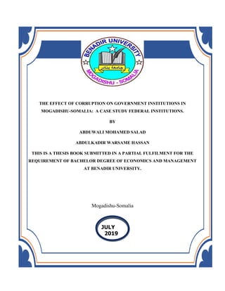 THE EFFECT OF CORRUPTION ON GOVERNMENT INSTITUTIONS IN
MOGADISHU-SOMALIA: A CASE STUDY FEDERAL INSTITUTIONS.
BY
ABDUWALI MOHAMED SALAD
ABDULKADIR WARSAME HASSAN
THIS IS A THESIS BOOK SUBMITTED IN A PARTIAL FULFILMENT FOR THE
REQUIREMENT OF BACHELOR DEGREE OF ECONOMICS AND MANAGEMENT
AT BENADIR UNIVERSITY.
Mogadishu-Somalia
JULY
2019
 