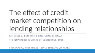 The effect of credit
market competition on
lending relationships
MITCHELL A. PETERSEN E RAGHURAM G. RAJAN
THE QUARTERLY JOURNAL OF ECONOMICS, 1995
FINANÇAS CORPORATIVAS – LÍVIA BOTELHO LINHARES
 