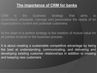 The importance of CRM for banks

CRM      is    the     business      strategy   that aims    to
understand, anticipate, manage and personalize the needs of an
organization‟s current and potential customers.

At the heart of a perfect strategy is the creation of mutual value for
all parties involved in the business process.

It is about creating a sustainable competitive advantage by being
the best at understanding, communicating, and delivering and
developing existing customer relationships in addition to creating
and keeping new customers
 