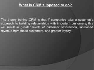 What is CRM supposed to do?


The theory behind CRM is that if companies take a systematic
approach to building relationships with important customers, this
will result in greater levels of customer satisfaction, increased
revenue from those customers, and greater loyalty.
 