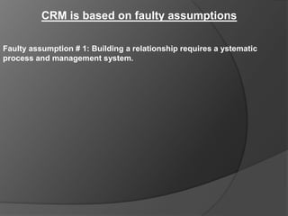 CRM is based on faulty assumptions

Faulty assumption # 1: Building a relationship requires a ystematic
process and management system.
 