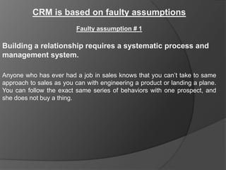 CRM is based on faulty assumptions
                         Faulty assumption # 1

Building a relationship requires a systematic process and
management system.

Anyone who has ever had a job in sales knows that you can‟t take to same
approach to sales as you can with engineering a product or landing a plane.
You can follow the exact same series of behaviors with one prospect, and
she does not buy a thing.
 