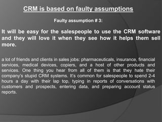 CRM is based on faulty assumptions
                           Faulty assumption # 3:

It will be easy for the salespeople to use the CRM software
and they will love it when they see how it helps them sell
more.

a lot of friends and clients in sales jobs: pharmaceuticals, insurance, financial
services, medical devices, copiers, and a host of other products and
services. One thing you hear from all of them is that they hate their
company‟s stupid CRM systems. It‟s common for salespeople to spend 2-4
hours a day with their lap top, typing in reports of conversations with
customers and prospects, entering data, and preparing account status
reports.
 