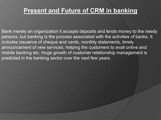 Present and Future of CRM in banking


Bank merely an organization it accepts deposits and lends money to the needy
persons, but banking is the process associated with the activities of banks. It
includes issuance of cheque and cards, monthly statements, timely
announcement of new services, helping the customers to avail online and
mobile banking etc. Huge growth of customer relationship management is
predicted in the banking sector over the next few years.
 