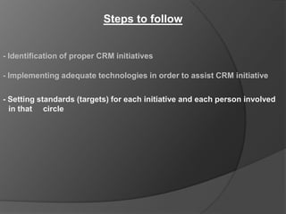 Steps to follow


- Identification of proper CRM initiatives

- Implementing adequate technologies in order to assist CRM initiative

- Setting standards (targets) for each initiative and each person involved
  in that circle
 