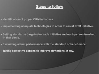 Steps to follow


- Identification of proper CRM initiatives.

- Implementing adequate technologies in order to assist CRM initiative.

- Setting standards (targets) for each initiative and each person involved
  in that circle.

- Evaluating actual performance with the standard or benchmark.

- Taking corrective actions to improve deviations, if any.
 