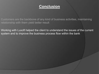 Conclusion


Customers are the backbone of any kind of business activities, maintaining
relationship with them yield better result

Working with Luxoft helped the client to understand the issues of the current
system and to improve the business process flow within the bank
 