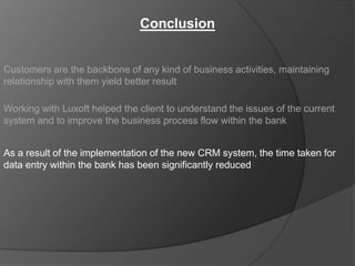 Conclusion


Customers are the backbone of any kind of business activities, maintaining
relationship with them yield better result

Working with Luxoft helped the client to understand the issues of the current
system and to improve the business process flow within the bank


As a result of the implementation of the new CRM system, the time taken for
data entry within the bank has been significantly reduced
 