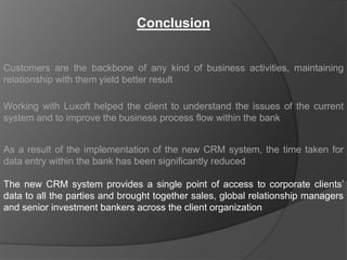 Conclusion


Customers are the backbone of any kind of business activities, maintaining
relationship with them yield better result

Working with Luxoft helped the client to understand the issues of the current
system and to improve the business process flow within the bank


As a result of the implementation of the new CRM system, the time taken for
data entry within the bank has been significantly reduced

The new CRM system provides a single point of access to corporate clients‟
data to all the parties and brought together sales, global relationship managers
and senior investment bankers across the client organization
 