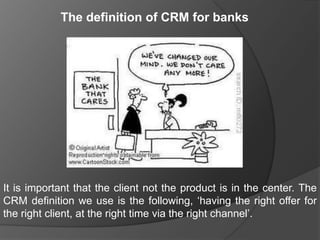 The definition of CRM for banks




It is important that the client not the product is in the center. The
CRM definition we use is the following, „having the right offer for
the right client, at the right time via the right channel‟.
 