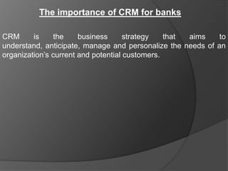 The importance of CRM for banks

CRM      is    the     business      strategy   that aims    to
understand, anticipate, manage and personalize the needs of an
organization‟s current and potential customers.
 