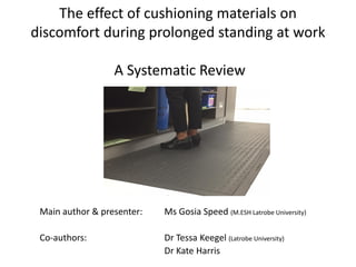 The effect of cushioning materials on
discomfort during prolonged standing at work
A Systematic Review
Main author & presenter: Ms Gosia Speed (M.ESH Latrobe University)
Co-authors: Dr Tessa Keegel (Latrobe University)
Dr Kate Harris
 