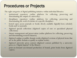 Procedures or Projects
The eight categories of digital publishing initiative within individual libraries:
 institutional repository (online platform for collecting, preserving and
disseminating the output of a university)
 disciplinary repository (online platform for collecting, preserving and
disseminating the work of scholars in a specific discipline)
 hosted open access journals or books (freely available digitally-born scholarly
books and/or journals)
 digitized special collections (digitized copies of rare or specialized physical
collections)
 dataset management and preservation (online platform for collecting, preserving
and disseminating research datasets)
 digitized orphan or public domain works (digitized versions of physical items that
are in the public domain or qualify as orphan works)
 digitized university press content (digitized content published by a university
press or a “digital imprint” of the library)
 print-on-demand (on-demand production of bound, print books from digitized
copies).
 