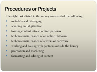 Procedures or Projects
The eight tasks listed in the survey consisted of the following:
 metadata and cataloging
 scanning and digitization
 loading content into an online platform
 technical maintenance of an online platform
 technical maintenance of servers or hardware
 working and liaising with partners outside the library
 promotion and marketing
 formatting and editing of content
 