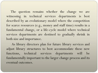 The question remains whether the change we are
witnessing in technical services departments is best
described by an evolutionary model where the competition
for scarce resources (e.g., money and staff time) results in a
fundamental change, or a life-cycle model where technical
services departments are destined to gradually shrink in
both size and importance.
As library directors plan for future library services and
adjust library structures to best accommodate these new
functions, technical services departments will be
fundamentally important to the larger change process and its
eventual outcomes.
 