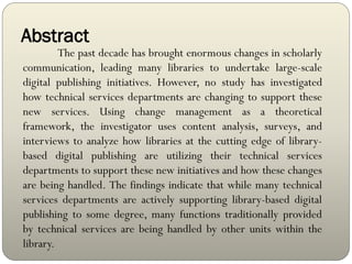 Abstract
The past decade has brought enormous changes in scholarly
communication, leading many libraries to undertake large-scale
digital publishing initiatives. However, no study has investigated
how technical services departments are changing to support these
new services. Using change management as a theoretical
framework, the investigator uses content analysis, surveys, and
interviews to analyze how libraries at the cutting edge of library-
based digital publishing are utilizing their technical services
departments to support these new initiatives and how these changes
are being handled. The findings indicate that while many technical
services departments are actively supporting library-based digital
publishing to some degree, many functions traditionally provided
by technical services are being handled by other units within the
library.
 