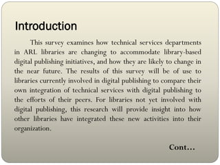 Introduction
This survey examines how technical services departments
in ARL libraries are changing to accommodate library-based
digital publishing initiatives, and how they are likely to change in
the near future. The results of this survey will be of use to
libraries currently involved in digital publishing to compare their
own integration of technical services with digital publishing to
the efforts of their peers. For libraries not yet involved with
digital publishing, this research will provide insight into how
other libraries have integrated these new activities into their
organization.
Cont…
 