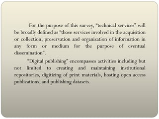 For the purpose of this survey, “technical services” will
be broadly defined as “those services involved in the acquisition
or collection, preservation and organization of information in
any form or medium for the purpose of eventual
dissemination”.
“Digital publishing” encompasses activities including but
not limited to creating and maintaining institutional
repositories, digitizing of print materials, hosting open access
publications, and publishing datasets.
 