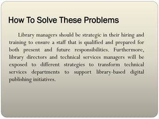 How To Solve These Problems
Library managers should be strategic in their hiring and
training to ensure a staff that is qualified and prepared for
both present and future responsibilities. Furthermore,
library directors and technical services managers will be
exposed to different strategies to transform technical
services departments to support library-based digital
publishing initiatives.
 