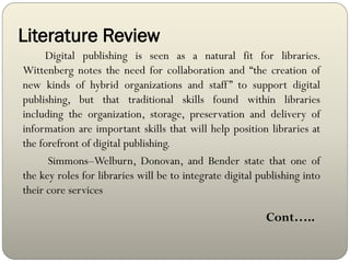 Literature Review
Digital publishing is seen as a natural fit for libraries.
Wittenberg notes the need for collaboration and “the creation of
new kinds of hybrid organizations and staff” to support digital
publishing, but that traditional skills found within libraries
including the organization, storage, preservation and delivery of
information are important skills that will help position libraries at
the forefront of digital publishing.
Simmons–Welburn, Donovan, and Bender state that one of
the key roles for libraries will be to integrate digital publishing into
their core services
Cont…..
 