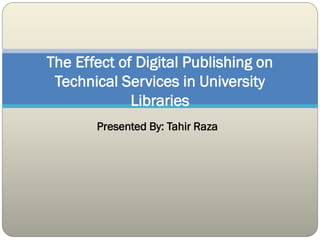 Presented By: Tahir Raza
The Effect of Digital Publishing on
Technical Services in University
Libraries
 