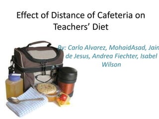 Effect of Distance of Cafeteria on Teachers’ Diet By: Carlo Alvarez, MohaidAsad, Jaime de Jesus, Andrea Fiechter, Isabel Wilson 