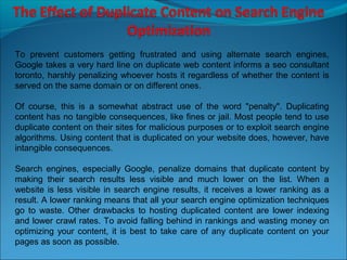 To prevent customers getting frustrated and using alternate search engines,
Google takes a very hard line on duplicate web content informs a seo consultant
toronto, harshly penalizing whoever hosts it regardless of whether the content is
served on the same domain or on different ones.

Of course, this is a somewhat abstract use of the word "penalty". Duplicating
content has no tangible consequences, like fines or jail. Most people tend to use
duplicate content on their sites for malicious purposes or to exploit search engine
algorithms. Using content that is duplicated on your website does, however, have
intangible consequences.

Search engines, especially Google, penalize domains that duplicate content by
making their search results less visible and much lower on the list. When a
website is less visible in search engine results, it receives a lower ranking as a
result. A lower ranking means that all your search engine optimization techniques
go to waste. Other drawbacks to hosting duplicated content are lower indexing
and lower crawl rates. To avoid falling behind in rankings and wasting money on
optimizing your content, it is best to take care of any duplicate content on your
pages as soon as possible.
 