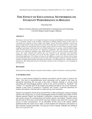 International Journal on Integrating Technology in Education (IJITE) Vol.3, No.1, March 2014
DOI :10.5121/ijite.2014.3102 21
THE EFFECT OF EDUCATIONAL NETWORKING ON
STUDENTS’ PERFORMANCE IN BIOLOGY
Chee Ken Nee
Master in Science Education with Information Communication and Technology,
Universiti Malaya, Kuala Lumpur, Malaysia
ABSTRACT
The purpose of present study is to investigate the impacts of incorporating Edmodo as educational network,
into a classroom setting on the academic achievement of Biology students based on three types of
conceptual level comprises of direct, simple, and complex concept. Researcher intended to seek for the
reason of improvement in their achievement test for all the three types of conceptual level. A total of 140
Biology students was selected from three secondary schools which were chosen using convenient random
sampling to participate in this study and were divided randomly into two groups. A mixed methods design
which involved pretest-and post-test was obtained as quantitative data and follow-up with in-depth
interview was obtained as qualitative data. Mann–Whitney U tests were used to analyze students’ gain
scores. The results indicated that students that were instructed by the instruction with intervention
performed a larger on the gain scores of all the three cognitive levels; than those instructed by the
conventional approaches. Five themes of reason for the difference on gain score between control group
and experimental group were found from interview data which encompass self-paced learning, boredom,
complex conceptual understanding, interesting and motivation, extra information and; communication and
interactivity. This educational network will permeate all facets of the curriculum as a new paradigm of
teaching tools.
KEYWORDS
Educational Networking; Biology Conceptual Understanding; Academic Performance; Reasoning Themes
1. INTRODUCTION
There is a social network designed for educators and schools, and the system is closed to the
public. This kind of educational-based social networking will be named in this study by
educational networking. The one used in this study is Edmodo. Edmodo is a private social
networking and micro-blogging platform similar to the services provided by “Facebook” and
“Twitter”. It is specially built for the teachers and students for them to use in their classrooms.
Edmodo is more secure if compared to “Facebook” and “Twitter”. It provides opportunity for
teachers and students so that they able to conduct private social interaction.
Edmodo was founded by Nicolas Borg and Jeff O'Hara in 2008, technologists working at separate
schools in the Chicago area, as a secure microblogging medium for students and teachers. In 2010
Edmodo launched "subject" and "publisher" communities, a digital media library, a help center,
and a parent account for communicating with teachers, parents, and students. Founders noticed
that they had to block many social network sites from students at the school due to security and
privacy of online communication. As an aftereffect of this issue at the school, authors
understood that the result was to make a social medium for instructors and learners so
they associate securely and safely. This idea gave birth to Edmodo. Edmodo was started in
 