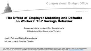 Congressional Budget Office
Presented at the National Tax Association’s
111th Annual Conference on Taxation
November 17, 2018
Justin Falk and Nadia Karamcheva
Microeconomic Studies Division
The Effect of Employer Matching and Defaults
on Workers’ TSP Savings Behavior
This analysis enhances the transparency of the Congressional Budget Office’s work by providing a technical description of the analysis underlying a report that the agency published
for the Congress; see Congressional Budget Office, Options for Changing the Retirement System for Federal Civilian Workers (August 2017), www.cbo.gov/publication/53003.
 