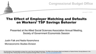 Congressional Budget Office
Presented at the Allied Social Sciences Association Annual Meeting,
Society of Government Economists Session
January 5, 2020
Justin Falk and Nadia Karamcheva
Microeconomic Studies Division
The Effect of Employer Matching and Defaults
on Workers’ TSP Savings Behavior
The information in this presentation is drawn from Justin Falk and Nadia Karamcheva, The Effect of the Employer Match and Defaults on Federal Workers' Savings Behavior in the
Thrift Savings Plan, Working Paper 2019-06 (Congressional Budget Office, July 2019), www.cbo.gov/publication/55447.
 