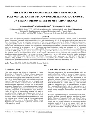 IJRET: International Journal of Research in Engineering and Technology eISSN: 2319-1163 | pISSN: 2321-7308
__________________________________________________________________________________________
Volume: 02 Issue: 08 | Aug-2013, Available @ http://www.ijret.org 282
THE EFFECT OF EXPONENTIAL/COSINE HYPERBOLIC/
POLYNOMIAL/ KAISER WINDOW PARAMETERS CG-ICG-ENBW-SL
ON THE SNR IMPROVEMENT OF MST RADAR SIGNALS
B.Ramesh Reddy1
, A.Subbarami Reddy2
, P.Chandrashekar Reddy3
1
Professor and HOD, Dept of ECE, LBR College of Engineering, Andhra Pradesh, India, brrece73@gmail.com
2
Principal, Srikalahasteeswara Institute of Technology, Andhra Pradesh, India
3
Professor, Dept of ECE, JNTU College of Engineering, Hyderabad, Andhra Pradesh, India
Abstract
In this paper, the effect of Exponential/Cosine Hyperbolic/Polynomial/Kaiser window parameters Coherent Gain (CG), Incoherent
Power Gain (ICG), Equivalent Noise Band Width (ENBW) and Scalloping Loss (SL) on the SNR values of MST Radar returns has
been investigated. Six sets of multibeam observations of the lower atmosphere made by the Indian Mesosphere-Stratosphere-
Troposphere (MST) RADAR are used for the result analysis. Prior to the Fourier Transform, the in-phase and quadrature components
of the Radar echo samples are weighted with Exponential/Cosine Hyperbolic/Polynomial/Kaiser window Functions. It is observed
that, with the increase in the parameter “” of Exponential and Cosine Hyperbolic Window and parameter “m” of Polynomial
Window increases ENBW and SL, but decreases in CG and ICG. This observation can be used to establish in improving the Signal to
Noise Ratio (SNR) of MST RADAR signals. From this study it is reported that, the window e parameter “=6/m=4”can be suggested
for optimum results of SNR improvement in MST RADAR signals. The optimum widow parameter“/m” in turn yields optimum
Exponential window parameters as “CG=0.4768, ICG=0.3495, ENBW=1.5371, SL=0.8536”, Cosine Hyperbolic window parameters
as “CG=0.4769, ICG=0.3495, ENBW=1.5366, SL=0.8535”, Polynomial window parameters as “CG=0.5719, ICG=0.4799,
ENBW=1.4673, SL=0.8011”, and Kaiser window parameters as “CG=0.4991, ICG=0.3660, ENBW=1.4695, SL=0.8410”.Which
corresponds to optimum mail lobe width and side lobe attenuation to increase the SNR of MST Radar noisy data..
Index Terms: CG, ICG, ENBW, SL, SNR, FFT, Spectral Analysis.
-----------------------------------------------------------------------***-----------------------------------------------------------------------
1. INTRODUCTION
This paper presents the effect of Exponential / Cosine
Hyperbolic / Polynomial / Kaiser window parameters
Coherent Gain (CG), Incoherent Power Gain (ICG),
Equivalent Noise Band Width (ENBW) and Scalloping Loss
(SL) on the SNR of Radar returns and proposed an optimum
value of “ or m” with which data may be weighed using
above window functions. Harmonic analysis with the discrete
Fourier transform (DFT) plays a central role in radar signal
processing. The significance of using data weighting windows
with the DFT [1]-[3] plays an important role in resolving the
frequency components of the signal buried under the noise.
Since the use of an inappropriate window can lead to
corruption of the principal spectral parameters, hence it is
important to consider the criteria by which the choice of data
weighting window to be selected for optimum results [4]. Here
we will observe the effects of “ or m” in recently proposed
adjustable windows based on the Exponential [5] and Cosine
Hyperbolic [6] and Polynomial [7] Window Functions on the
SNR of RADAR returns.
2. THE DATA WEIGHTING WINDOWS
There are many types of data weighting windows, which are
used to select finite number of samples of impulse response.
Among them some are fixed length windows and some
adjustable width windows. Here our presentation is on
adjustable windows. Windows are time-domain weighting
functions that are used to reduce Gibbs‟ oscillations resulting
from the truncation of a Fourier Series [8]. Their roots date
back over one-hundred years to Fejer‟s averaging technique
for a truncated Fourier Series and they are employed in a
variety of traditional signal processing applications including
power spectral estimation, beam forming, and digital ﬁlter
design.
In Digital Signal Processing we have Rectangular Window,
Hanning Window, Hamming Window, Blackmann Window,
Barlett Window or Triangular Window and Kaiser Window.
Windows have been employed to aid in the classification of
cosmic data [9]-[10] and to improve the reliability of weather
prediction models [11]. It is well known [1]-[3] that the
application of FFT to a finite length data gives rise to leakage
and picket fence effects. Weighting the data with suitable
 