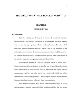 1
THE EFFECT OF EXTRACURICULLAR ACTIVITIES
CHAPTER I
INTRODUCTION
1.1 Background
Basically, teaching and learning is a process of educational interaction
between teachers and students. The purpose of the educational interaction involves
three aspects, namely cognitive, affective and psychomotor. To achieve both
objectives, Required maximum role of a teacher, both in the transmitter of the
material, the use of methods, classroom management, and so on. In addition, teachers
are expected to be more creative to support learning activities in the classroom one of
the activities in question are supporting extracurricular activities.
Extracurricular activities is "activities conducted outside of school hours".
Extracurricular activities can be done in school or out of school depending on the
needs and suitability of extracurricular activities. Specifically for English subjects,
extracurricular activities are often carried out school and outside the school
extracurricular English language debate. Like the English language outside of school
hours and school environment, to be more fluent in pronunciation.
From the brief description above that the extracurricular activity is an activity
that can support students' learning activities, including activities that can support
 
