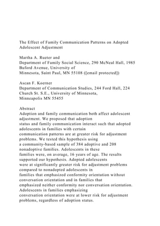 The Effect of Family Communication Patterns on Adopted
Adolescent Adjustment
Martha A. Rueter and
Department of Family Social Science, 290 McNeal Hall, 1985
Buford Avenue, University of
Minnesota, Saint Paul, MN 55108 ([email protected])
Ascan F. Koerner
Department of Communication Studies, 244 Ford Hall, 224
Church St. S.E., University of Minnesota,
Minneapolis MN 55455
Abstract
Adoption and family communication both affect adolescent
adjustment. We proposed that adoption
status and family communication interact such that adopted
adolescents in families with certain
communication patterns are at greater risk for adjustment
problems. We tested this hypothesis using
a community-based sample of 384 adoptive and 208
nonadoptive families. Adolescents in these
families were, on average, 16 years of age. The results
supported our hypothesis. Adopted adolescents
were at significantly greater risk for adjustment problems
compared to nonadopted adolescents in
families that emphasized conformity orientation without
conversation orientation and in families that
emphasized neither conformity nor conversation orientation.
Adolescents in families emphasizing
conversation orientation were at lower risk for adjustment
problems, regardless of adoption status.
 