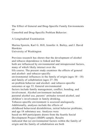 The Effect of General and Drug-Specific Family Environments
on
Comorbid and Drug-Specific Problem Behavior:
A Longitudinal Examination
Marina Epstein, Karl G. Hill, Jennifer A. Bailey, and J. David
Hawkins
University of Washington
Previous research has shown that the development of alcohol
and tobacco dependence is linked and that
both are influenced by environmental and intrapersonal factors,
many of which likely interact over the
life course. The present study examines the effects of general
and alcohol- and tobacco-specific
environmental influences in the family of origin (ages 10 –18)
and family of cohabitation (ages 27–30)
on problem behavior and alcohol- and tobacco-specific
outcomes at age 33. General environmental
factors include family management, conflict, bonding, and
involvement. Alcohol environment includes
parental alcohol use, parents’ attitudes toward alcohol, and
children’s involvement in family drinking.
Tobacco-specific environment is assessed analogously.
Additionally, analyses include the effects of
childhood behavioral disinhibition, initial behavior problems,
and age 18 substance use. Analyses were
based on 469 participants drawn from the Seattle Social
Development Project (SSDP) sample. Results
indicated that (a) environmental factors within the family of
origin and the family of cohabitation are both
 