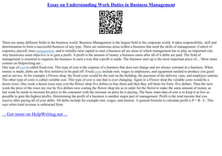 Essay on Understanding Work Duties in Business Management
There are many different fields in the business world. Business Management is the largest field in the corporate world. It takes responsibility, skill and
determination to form a successful business of any type. There are numerous areas within a business that need the skills of management. Control of
expenses, payroll, time management, and to initially raise capital to start a business all are areas in which management has to play an important role.
Any businesses main objective is to gain a profit. A profit is the amount of money a business earns after all of it debts are paid. The field of
management is essential to organize the business in such a way that a profit is made. The business start up is the most important piece of ... Show more
content on Helpwriting.net ...
One type of cost is called fixed cost. This type of cost is the expense of a business that does not change and are always constant in a business. When
money is made, debts are the first initiative to be paid off. Fixed costs include rent, wages to employees, and equipment needed to produce you good
and or service. In for example a Flower shop, the fixed costs would be the rent on the building, the payment of the delivery vans, and employee salaries.
The other type of costs is called variable cost. This type of cost is one that is ever changing. Again in a Flower shop the variable costs would be a
dozen roses. One week a dozen roses may cost the flower shop five dollars to buy them and then they sell them for forty–five dollars. Then the next
week the price of the roses my rise by five dollars now costing the flower shop ten so in order for the florist to make the same amount of money as
last week he needs to increase his price to the consumer with the increase on price he is paying. The basic main idea of cost is to keep it as low as
possible to gain the highest profits. Determining the profit of a business is another major part of management. Profit is the total income that you
receive after paying all of your debts. All debts include for example rent, wages, and interest. A general formula to calculate profit is P = R– C. This
says when total revenue is subtracted from
... Get more on HelpWriting.net ...
 