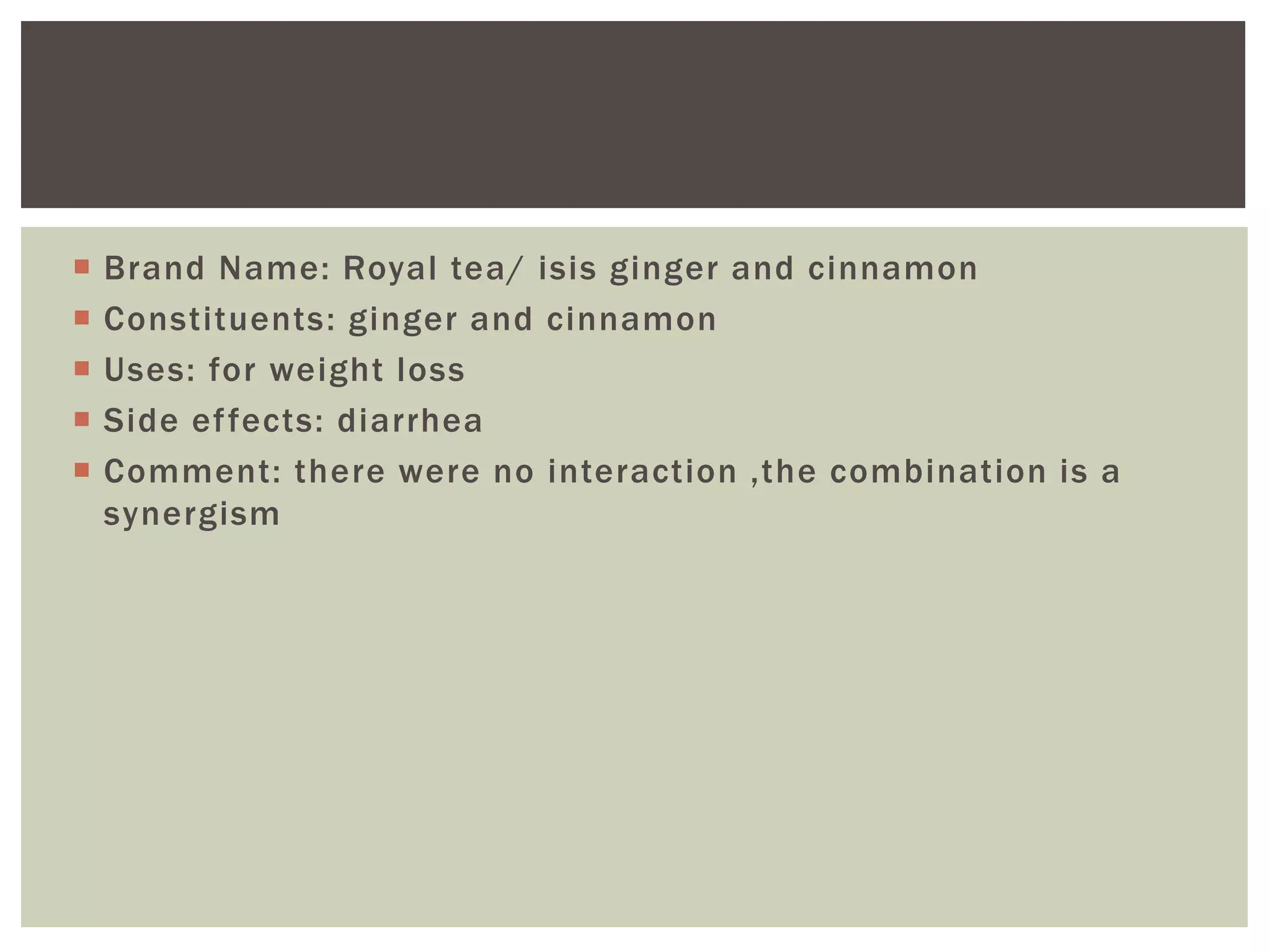  Brand Name: Royal tea/ isis ginger and cinnamon
 Constituents: ginger and cinnamon
 Uses: for weight loss
 Side effects: diarrhea
 Comment: there were no interaction ,the combination is a
synergism
 
