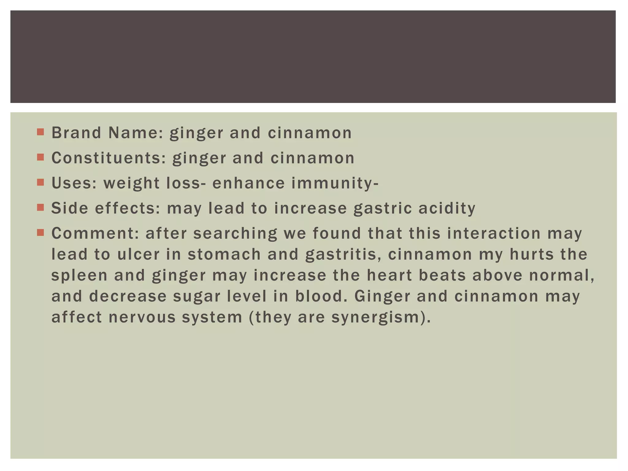  Brand Name: ginger and cinnamon
 Constituents: ginger and cinnamon
 Uses: weight loss- enhance immunity-
 Side effects: may lead to increase gastric acidity
 Comment: after searching we found that this interaction may
lead to ulcer in stomach and gastritis, cinnamon my hurts the
spleen and ginger may increase the heart beats above normal,
and decrease sugar level in blood. Ginger and cinnamon may
affect nervous system (they are synergism).
 