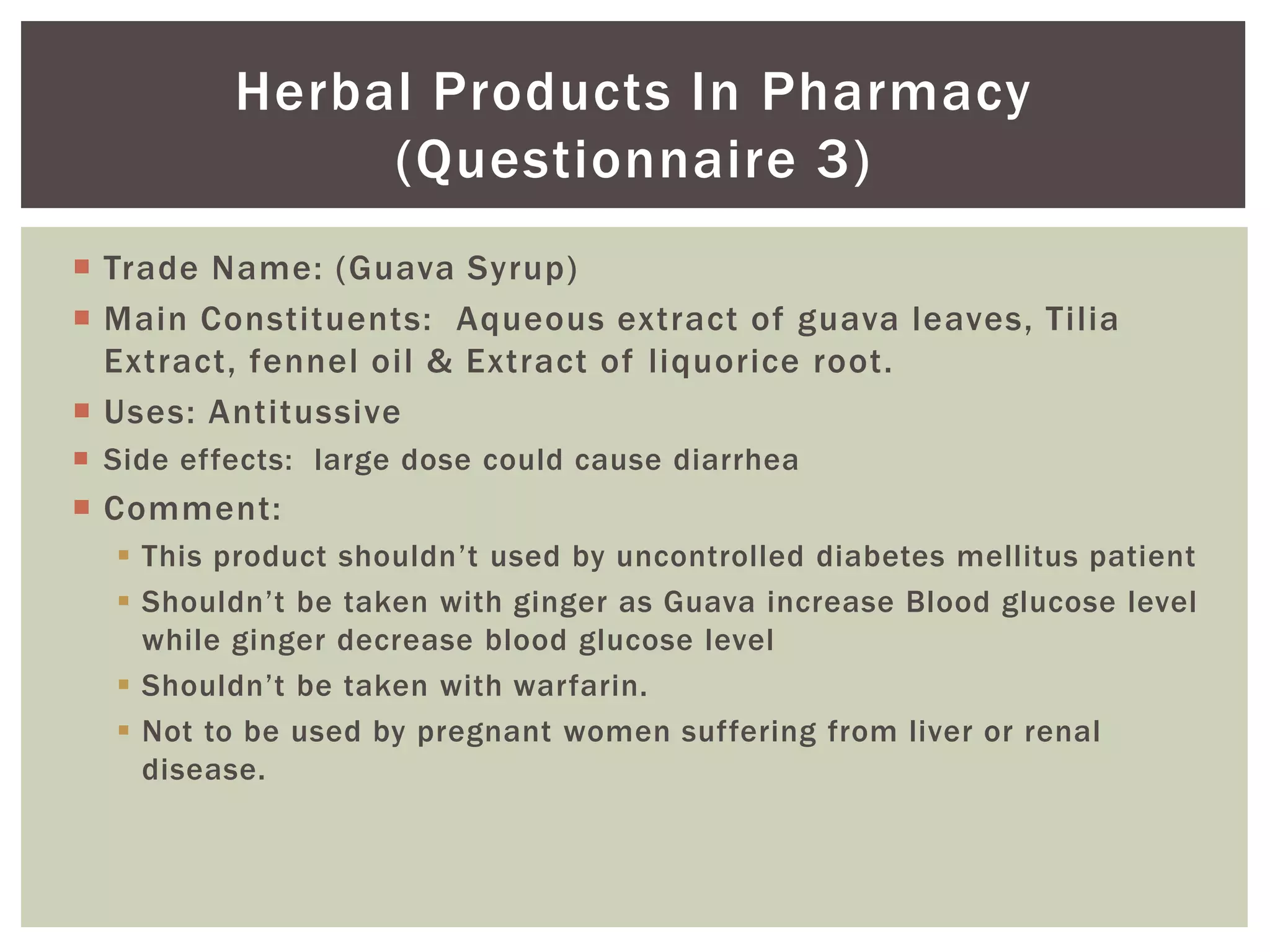  Trade Name: (Guava Syrup)
 Main Constituents: Aqueous extract of guava leaves, Tilia
Extract, fennel oil & Extract of liquorice root.
 Uses: Antitussive
 Side effects: large dose could cause diarrhea
 Comment:
 This product shouldn’t used by uncontrolled diabetes mellitus patient
 Shouldn’t be taken with ginger as Guava increase Blood glucose level
while ginger decrease blood glucose level
 Shouldn’t be taken with warfarin.
 Not to be used by pregnant women suffering from liver or renal
disease.
Herbal Products In Pharmacy
(Questionnaire 3)
 