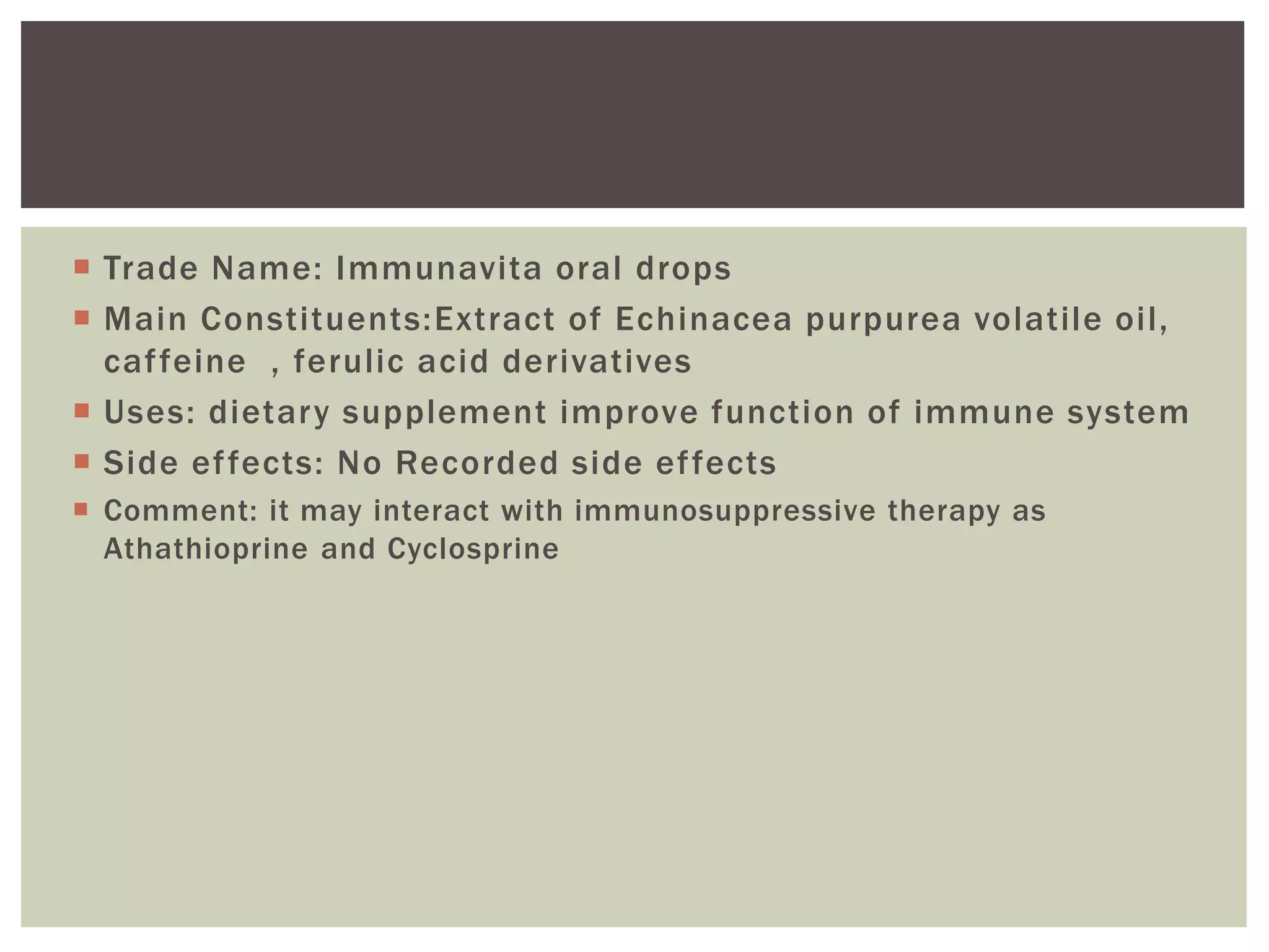  Trade Name: Immunavita oral drops
 Main Constituents:Extract of Echinacea purpurea volatile oil,
caffeine , ferulic acid derivatives
 Uses: dietary supplement improve function of immune system
 Side effects: No Recorded side effects
 Comment: it may interact with immunosuppressive therapy as
Athathioprine and Cyclosprine
 