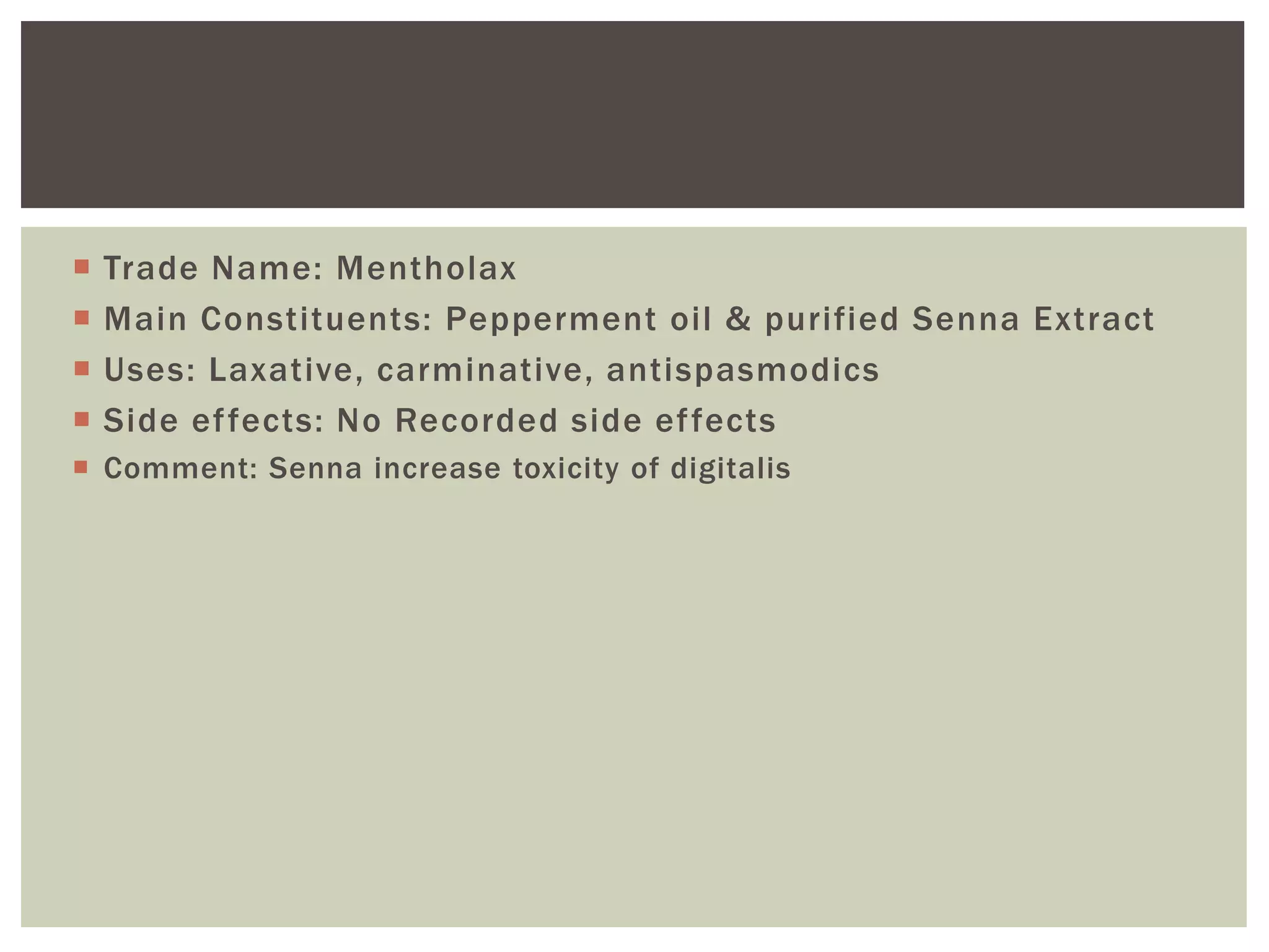  Trade Name: Mentholax
 Main Constituents: Pepperment oil & purified Senna Extract
 Uses: Laxative, carminative, antispasmodics
 Side effects: No Recorded side effects
 Comment: Senna increase toxicity of digitalis
 
