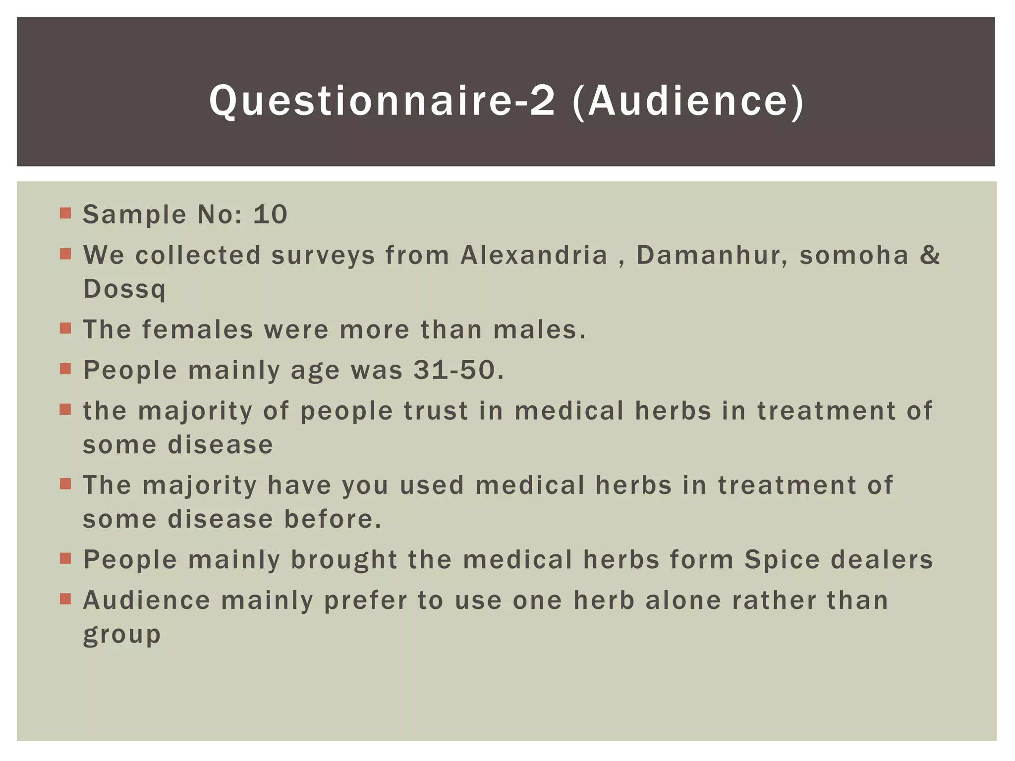 Questionnaire-2 (Audience)
 Sample No: 10
 We collected surveys from Alexandria , Damanhur, somoha &
Dossq
 The females were more than males.
 People mainly age was 31-50.
 the majority of people trust in medical herbs in treatment of
some disease
 The majority have you used medical herbs in treatment of
some disease before.
 People mainly brought the medical herbs form Spice dealers
 Audience mainly prefer to use one herb alone rather than
group
 
