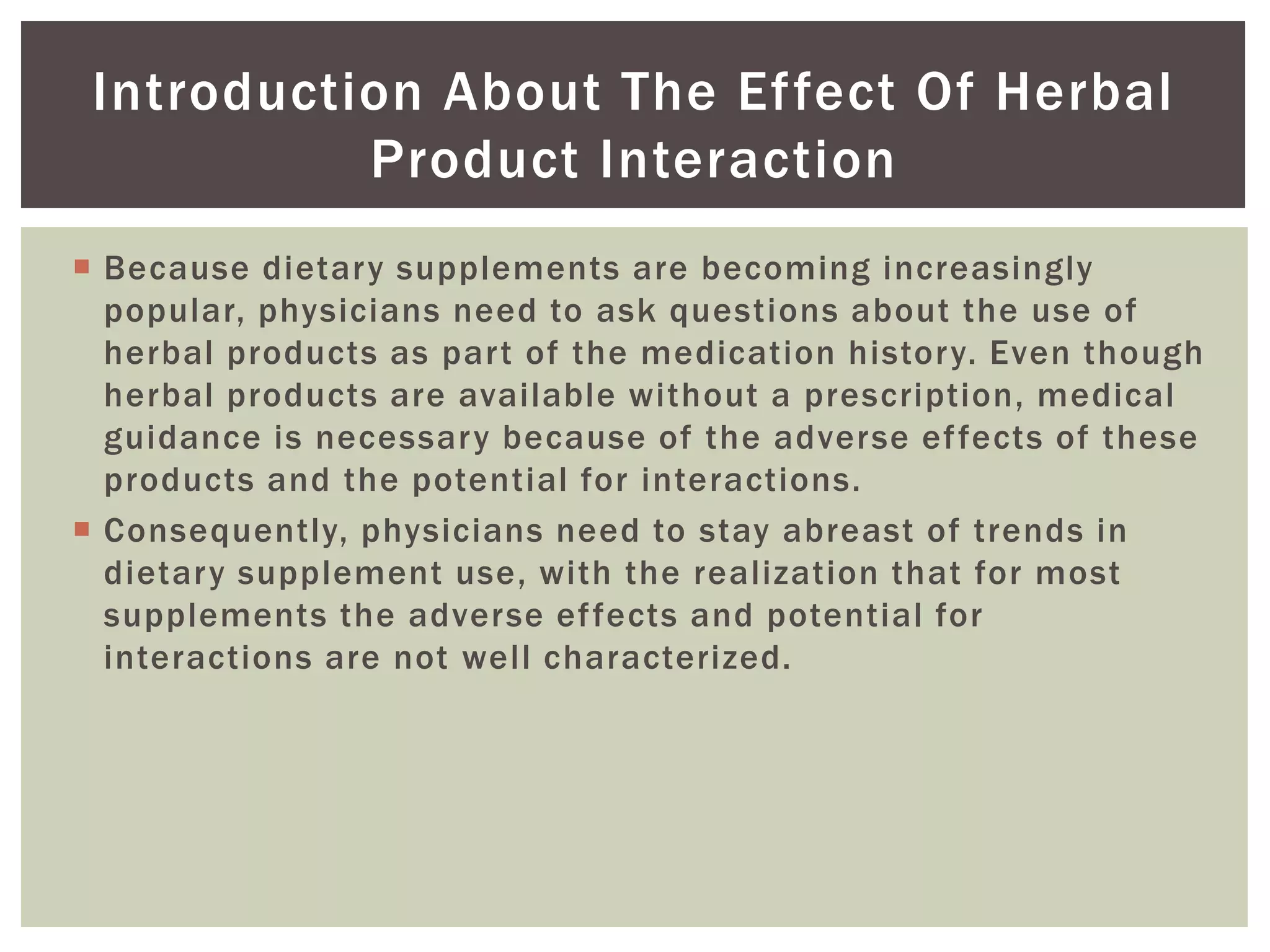  Because dietary supplements are becoming increasingly
popular, physicians need to ask questions about the use of
herbal products as part of the medication history. Even though
herbal products are available without a prescription, medical
guidance is necessary because of the adverse effects of these
products and the potential for interactions.
 Consequently, physicians need to stay abreast of trends in
dietary supplement use, with the realization that for most
supplements the adverse effects and potential for
interactions are not well characterized.
Introduction About The Effect Of Herbal
Product Interaction
 