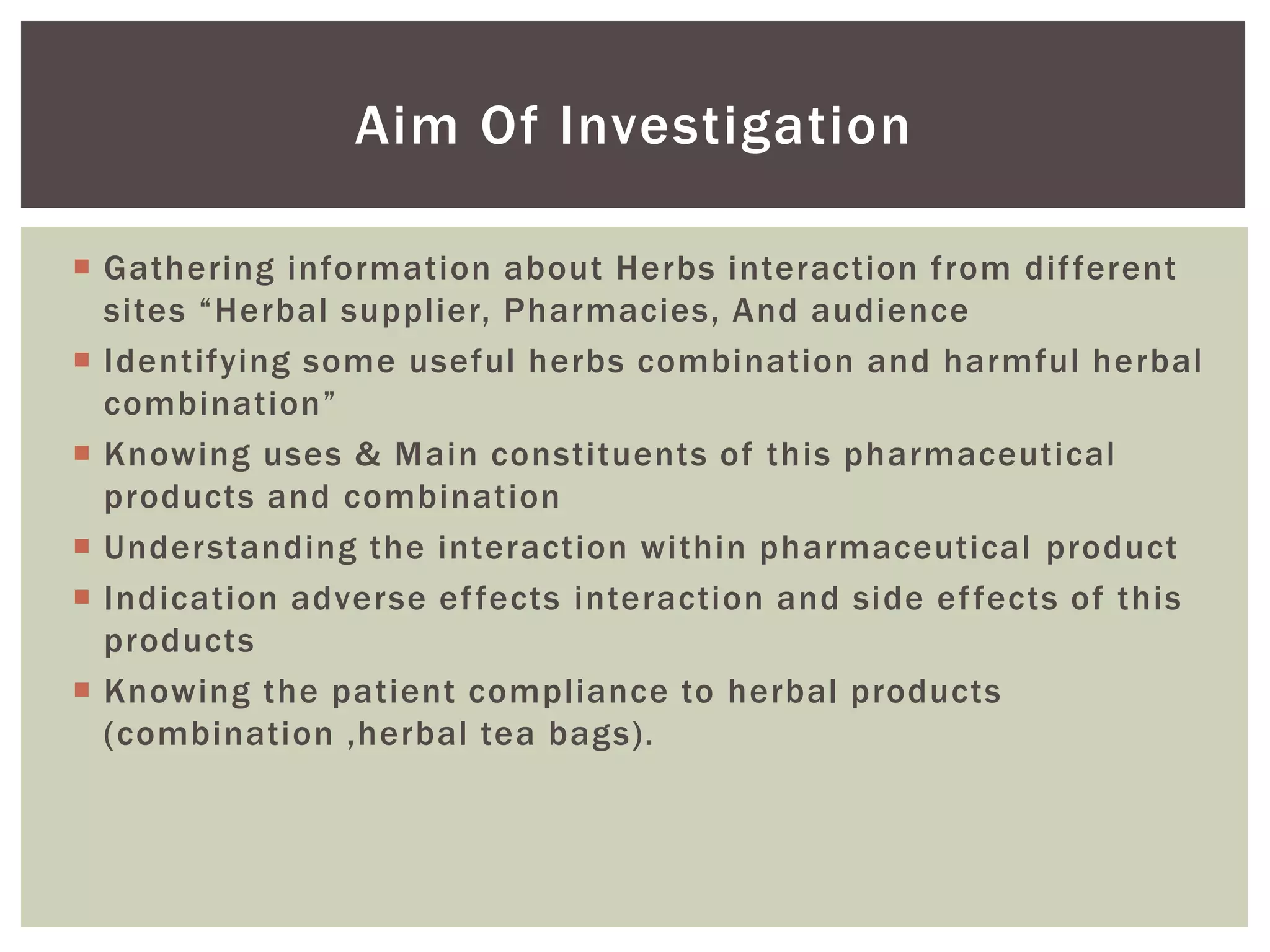  Gathering information about Herbs interaction from different
sites “Herbal supplier, Pharmacies, And audience
 Identifying some useful herbs combination and harmful herbal
combination”
 Knowing uses & Main constituents of this pharmaceutical
products and combination
 Understanding the interaction within pharmaceutical product
 Indication adverse effects interaction and side effects of this
products
 Knowing the patient compliance to herbal products
(combination ,herbal tea bags).
Aim Of Investigation
 