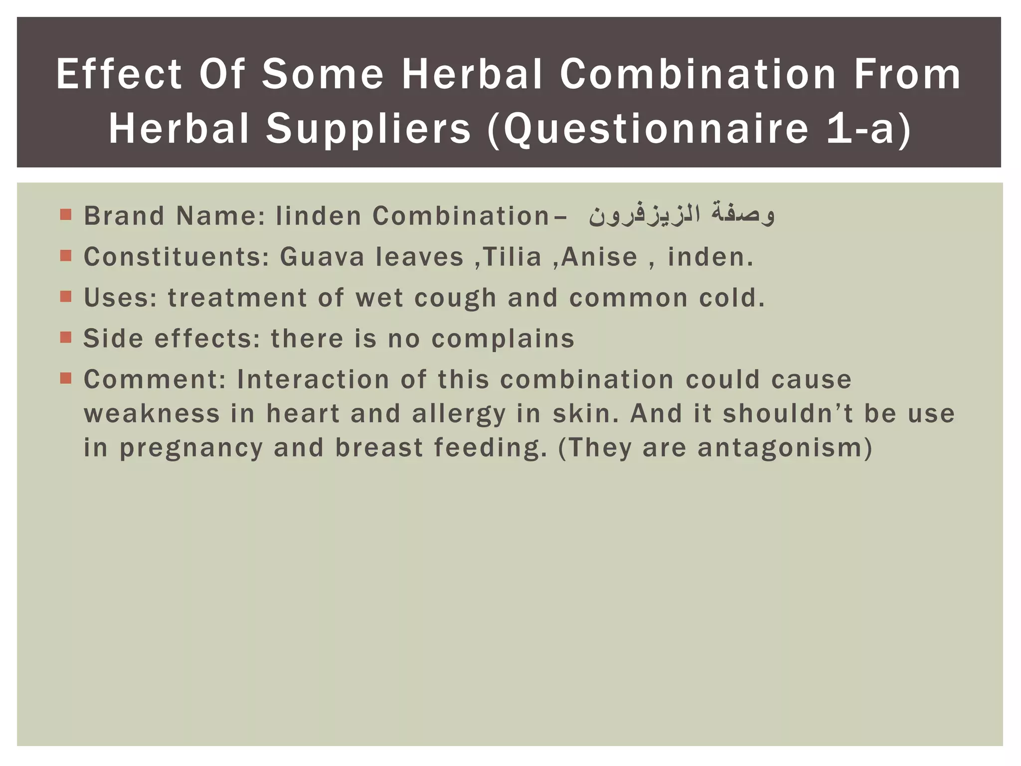  Brand Name: linden Combination– ‫الزيزفرون‬ ‫وصفة‬
 Constituents: Guava leaves ,Tilia ,Anise , inden.
 Uses: treatment of wet cough and common cold.
 Side effects: there is no complains
 Comment: Interaction of this combination could cause
weakness in heart and allergy in skin. And it shouldn’t be use
in pregnancy and breast feeding. (They are antagonism)
Effect Of Some Herbal Combination From
Herbal Suppliers (Questionnaire 1-a)
 