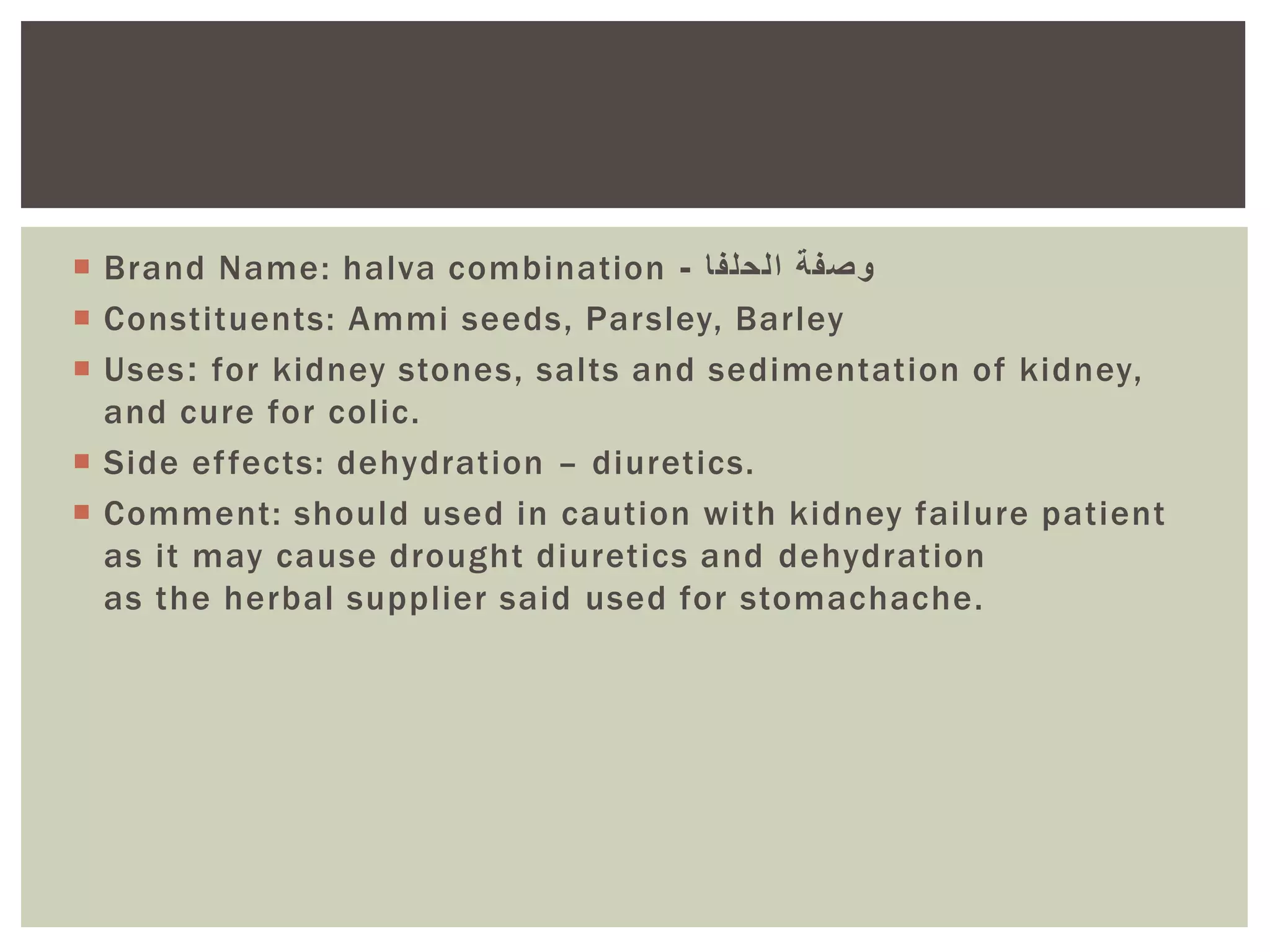  Brand Name: halva combination ‫وصفة‬‫الحلفا‬-
 Constituents: Ammi seeds, Parsley, Barley
 Uses: for kidney stones, salts and sedimentation of kidney,
and cure for colic.
 Side effects: dehydration – diuretics.
 Comment: should used in caution with kidney failure patient
as it may cause drought diuretics and dehydration
as the herbal supplier said used for stomachache.
 