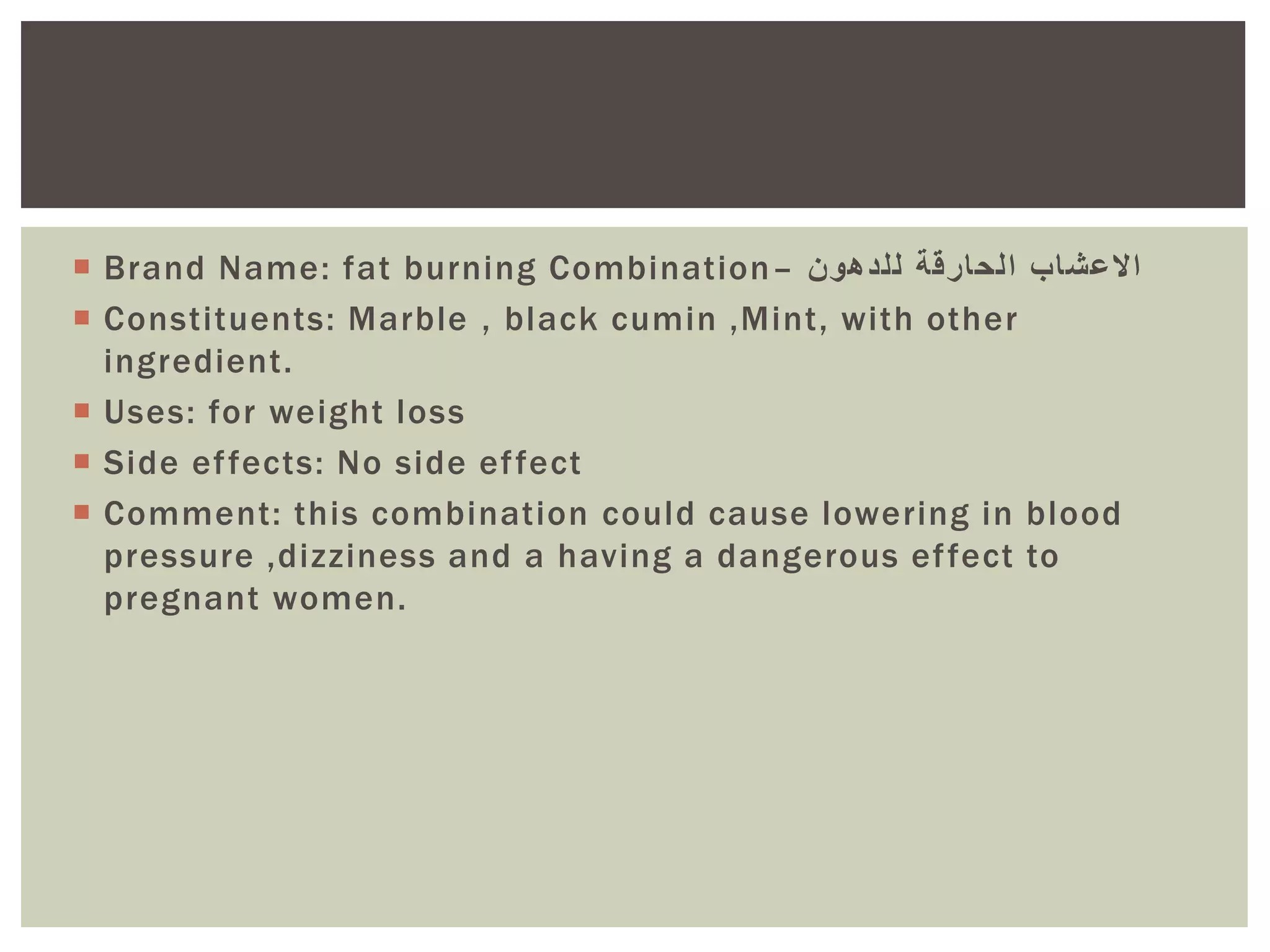  Brand Name: fat burning Combination– ‫للدهون‬ ‫الحارقة‬ ‫االعشاب‬
 Constituents: Marble , black cumin ,Mint, with other
ingredient.
 Uses: for weight loss
 Side effects: No side effect
 Comment: this combination could cause lowering in blood
pressure ,dizziness and a having a dangerous effect to
pregnant women.
 
