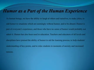 As human beings, we have the ability to laugh at others and ourselves, to make jokes, to
add humor to situations which are seemingly without humor, and to be absurd. Humor is
part of everyone’s experience, and those who have no sense of humor would probably not
admit it. Humor has also been used in education. Teachers and educators of all levels and
disciplines have praised the ability of humor to aid the learning process, to help students’
understanding of key points, and to relax students in moments of anxiety and increased
tension.

 