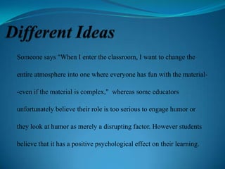 Someone says "When I enter the classroom, I want to change the
entire atmosphere into one where everyone has fun with the material-even if the material is complex," whereas some educators
unfortunately believe their role is too serious to engage humor or
they look at humor as merely a disrupting factor. However students
believe that it has a positive psychological effect on their learning.

 