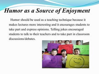 Humor as a Source of Enjoyment
Humor should be used as a teaching technique because it
makes lectures more interesting and it encourages students to
take part and express opinions. Telling jokes encouraged
students to talk to their teachers and to take part in classroom
discussions/debates.

 