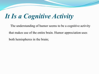 It Is a Cognitive Activity
The understanding of humor seems to be a cognitive activity
that makes use of the entire brain. Humor appreciation uses
both hemispheres in the brain;

 